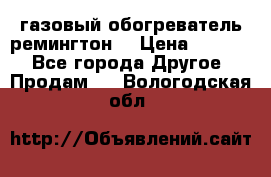 газовый обогреватель ремингтон  › Цена ­ 4 000 - Все города Другое » Продам   . Вологодская обл.